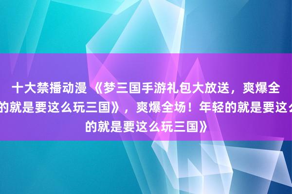 十大禁播动漫 《梦三国手游礼包大放送，爽爆全场！年轻的就是要这么玩三国》，爽爆全场！年轻的就是要这么玩三国》