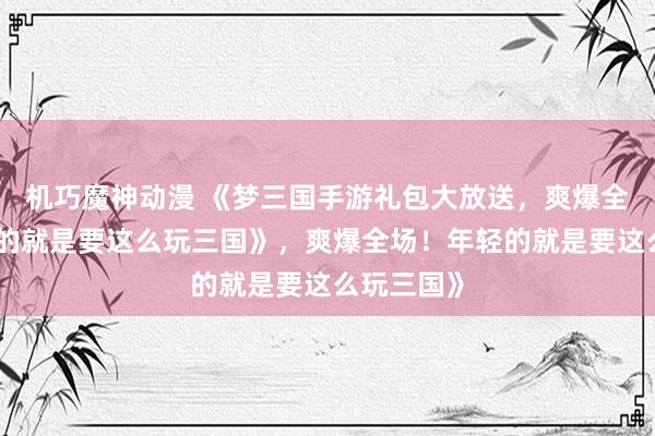 机巧魔神动漫 《梦三国手游礼包大放送，爽爆全场！年轻的就是要这么玩三国》，爽爆全场！年轻的就是要这么玩三国》