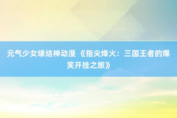 元气少女缘结神动漫 《指尖烽火：三国王者的爆笑开挂之旅》