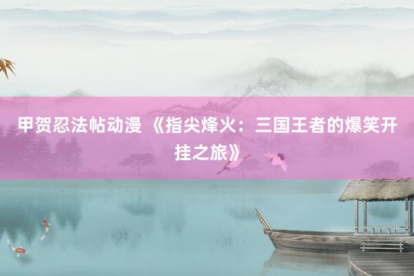甲贺忍法帖动漫 《指尖烽火：三国王者的爆笑开挂之旅》