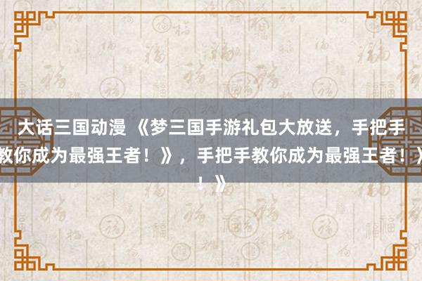 大话三国动漫 《梦三国手游礼包大放送，手把手教你成为最强王者！》，手把手教你成为最强王者！》