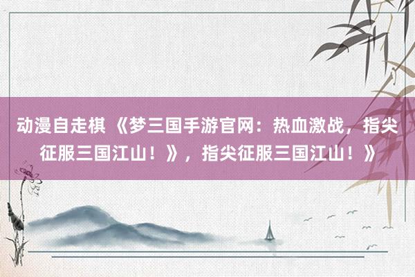 动漫自走棋 《梦三国手游官网：热血激战，指尖征服三国江山！》，指尖征服三国江山！》