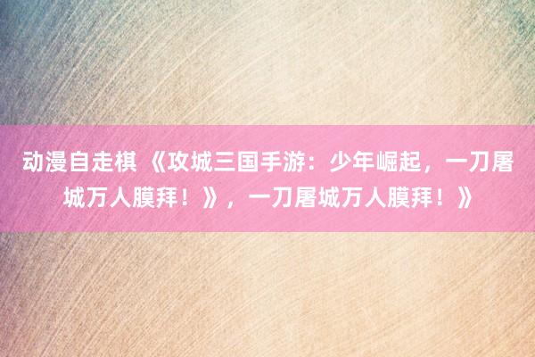 动漫自走棋 《攻城三国手游：少年崛起，一刀屠城万人膜拜！》，一刀屠城万人膜拜！》