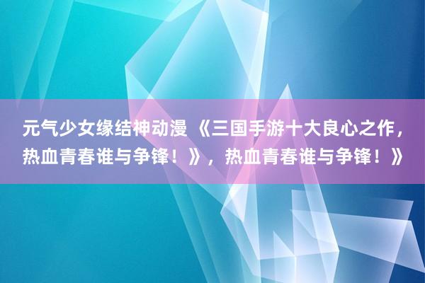 元气少女缘结神动漫 《三国手游十大良心之作，热血青春谁与争锋！》，热血青春谁与争锋！》