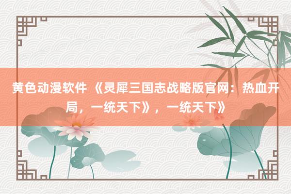 黄色动漫软件 《灵犀三国志战略版官网：热血开局，一统天下》，一统天下》
