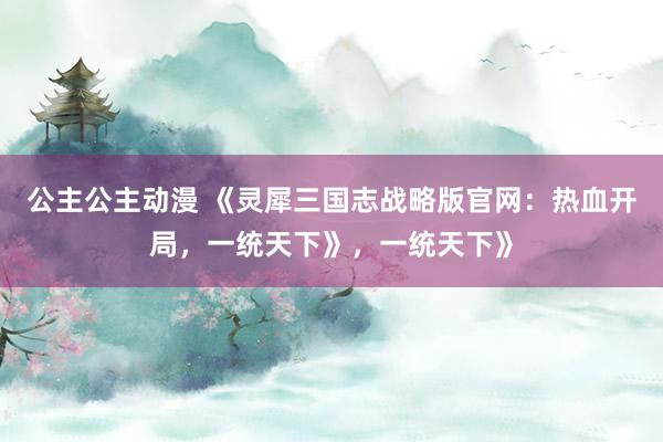 公主公主动漫 《灵犀三国志战略版官网：热血开局，一统天下》，一统天下》