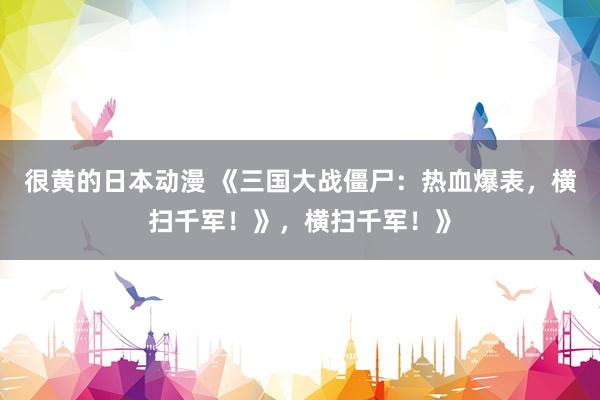很黄的日本动漫 《三国大战僵尸：热血爆表，横扫千军！》，横扫千军！》