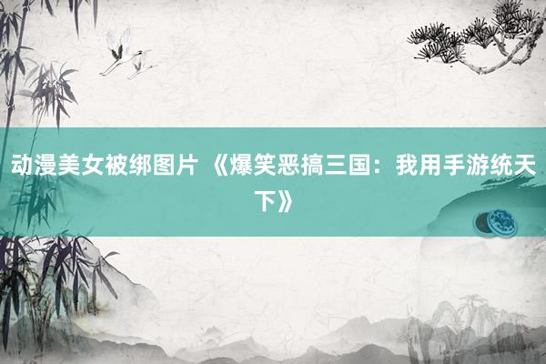 动漫美女被绑图片 《爆笑恶搞三国：我用手游统天下》