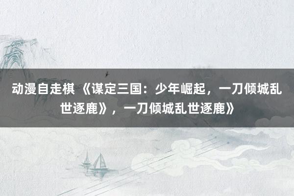 动漫自走棋 《谋定三国：少年崛起，一刀倾城乱世逐鹿》，一刀倾城乱世逐鹿》