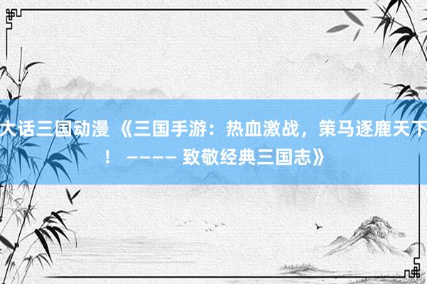 大话三国动漫 《三国手游：热血激战，策马逐鹿天下！ ———— 致敬经典三国志》