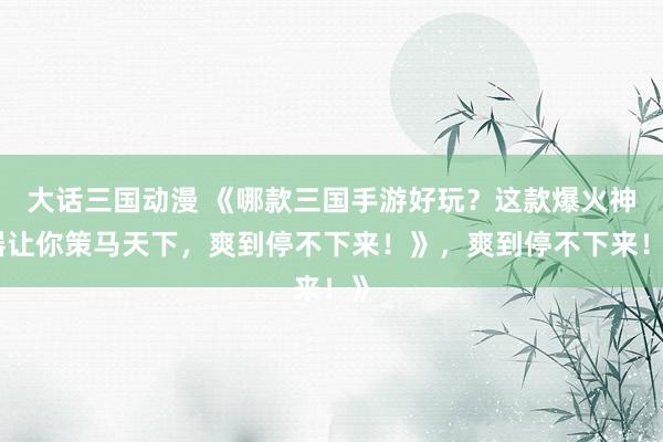大话三国动漫 《哪款三国手游好玩？这款爆火神器让你策马天下，爽到停不下来！》，爽到停不下来！》