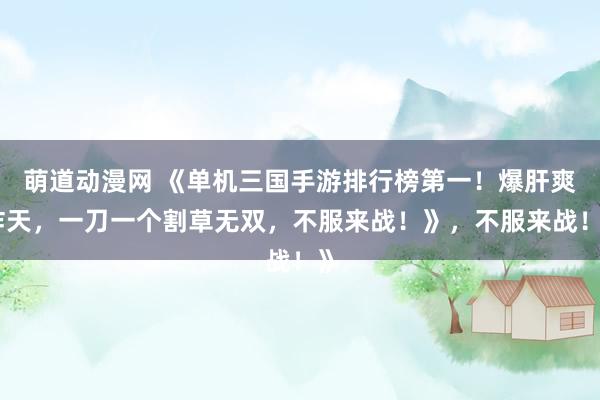 萌道动漫网 《单机三国手游排行榜第一！爆肝爽炸天，一刀一个割草无双，不服来战！》，不服来战！》