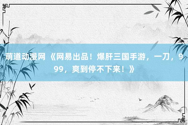 萌道动漫网 《网易出品！爆肝三国手游，一刀，999，爽到停不下来！》