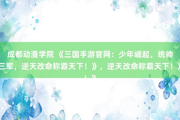 成都动漫学院 《三国手游官网：少年崛起，统帅三军，逆天改命称霸天下！》，逆天改命称霸天下！》