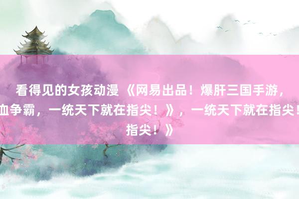 看得见的女孩动漫 《网易出品！爆肝三国手游，热血争霸，一统天下就在指尖！》，一统天下就在指尖！》