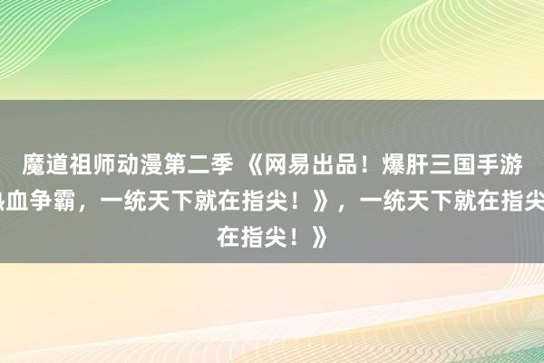 魔道祖师动漫第二季 《网易出品！爆肝三国手游，热血争霸，一统天下就在指尖！》，一统天下就在指尖！》