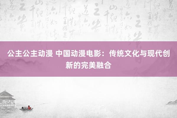 公主公主动漫 中国动漫电影：传统文化与现代创新的完美融合