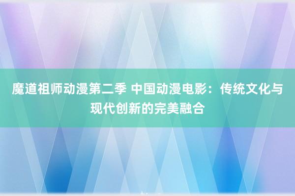 魔道祖师动漫第二季 中国动漫电影：传统文化与现代创新的完美融合
