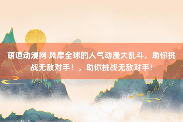 萌道动漫网 风靡全球的人气动漫大乱斗，助你挑战无敌对手！，助你挑战无敌对手！