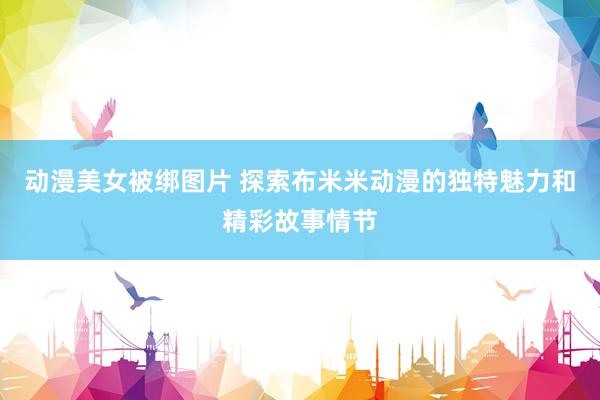 动漫美女被绑图片 探索布米米动漫的独特魅力和精彩故事情节