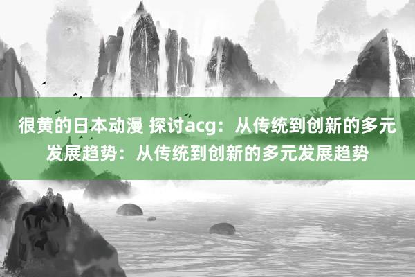 很黄的日本动漫 探讨acg：从传统到创新的多元发展趋势：从传统到创新的多元发展趋势